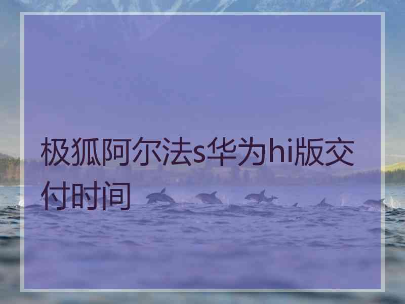 极狐阿尔法s华为hi版交付时间 极狐阿尔法s华为hi版交付时间