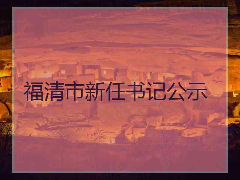 福清市新任书记公示 福清市新任书记公示