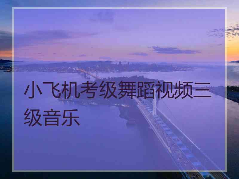 小飞机考级舞蹈视频三级音乐 小飞机考级舞蹈视频三级音乐