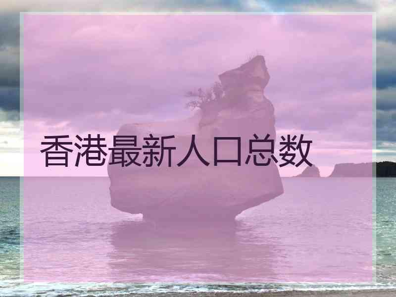 香港最新人口总数 香港最新人口总数