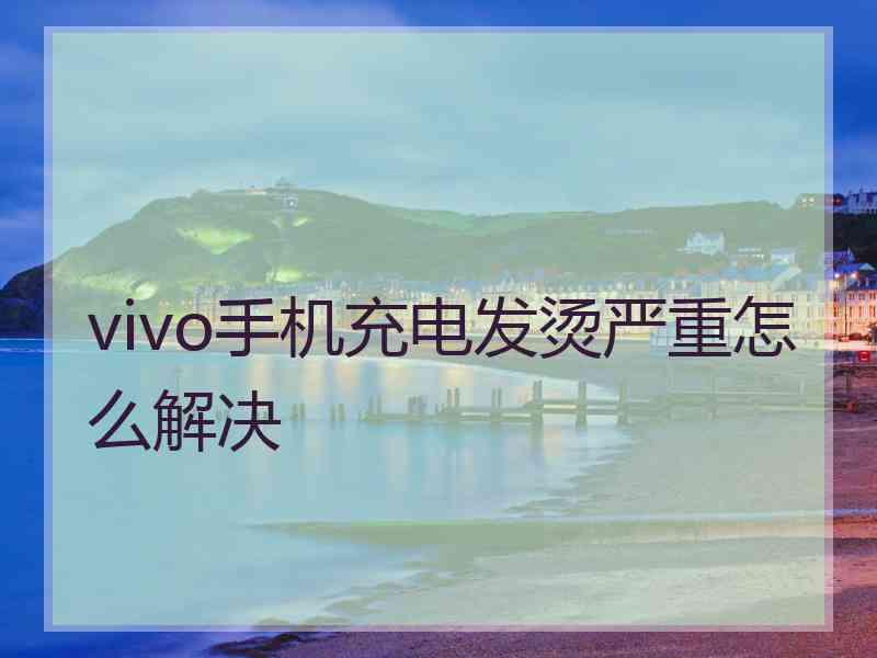 vivo手机充电发烫严重怎么解决 vivo手机充电发烫严重怎么解决