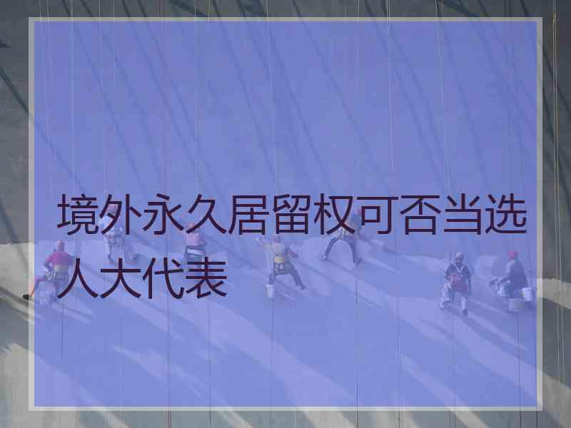 境外永久居留权可否当选人大代表 境外永久居留权可否当选人大代表