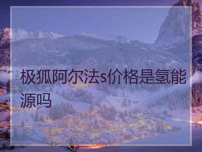 极狐阿尔法s价格是氢能源吗 极狐阿尔法s价格是氢能源吗