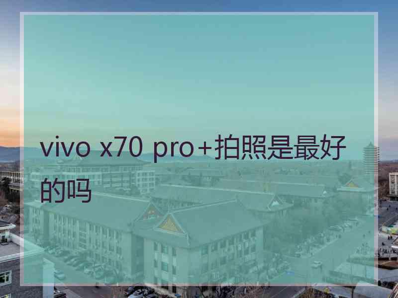 vivo x70 pro+拍照是最好的吗 vivo x70 pro+拍照是最好的吗