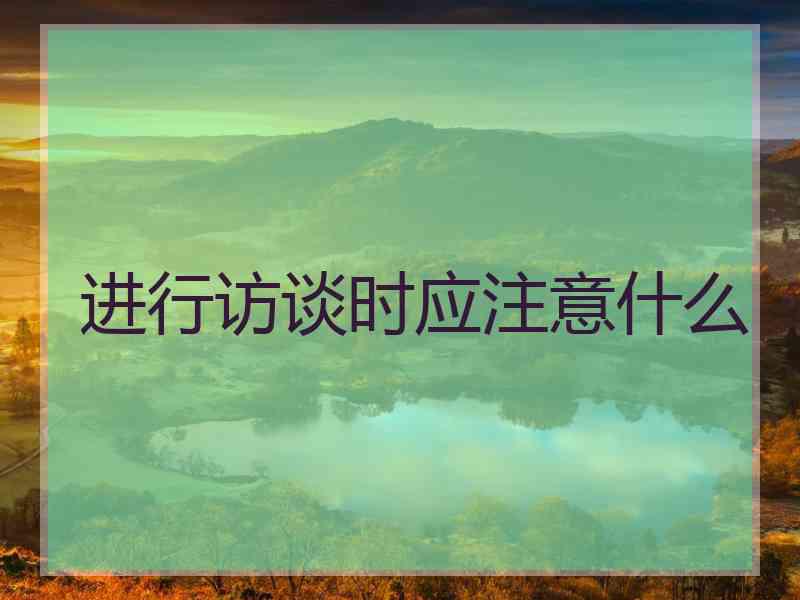 进行访谈时应注意什么 进行访谈时应注意什么