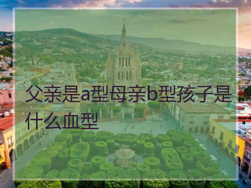 父亲是a型母亲b型孩子是什么血型 父亲是a型母亲b型孩子是什么血型