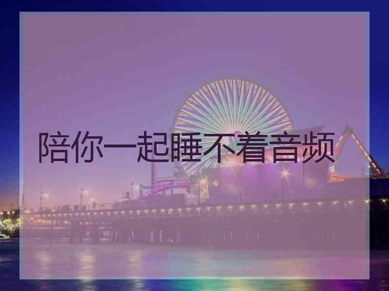 陪你一起睡不着音频 陪你一起睡不着音频