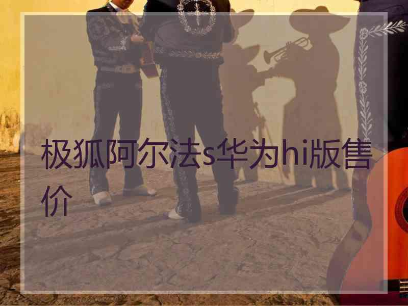 极狐阿尔法s华为hi版售价 极狐阿尔法s华为hi版售价