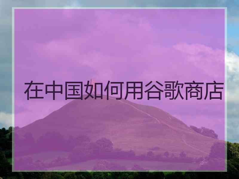 在中国如何用谷歌商店 在中国如何用谷歌商店