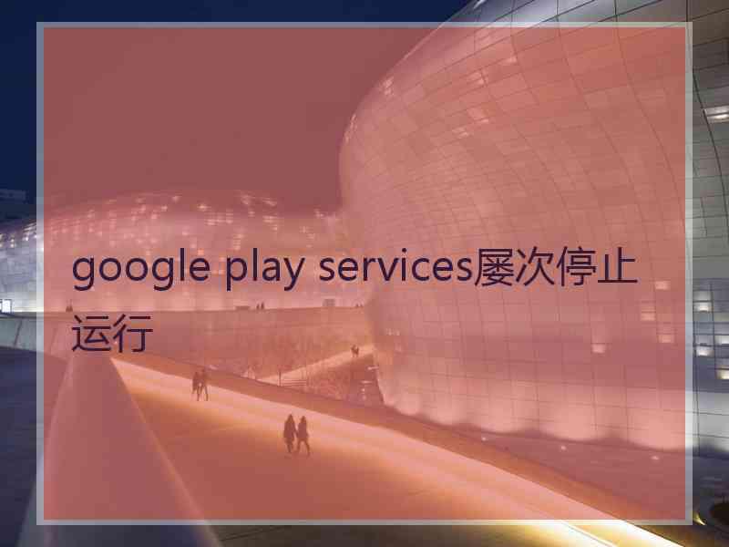 google play services屡次停止运行 google play services屡次停止运行