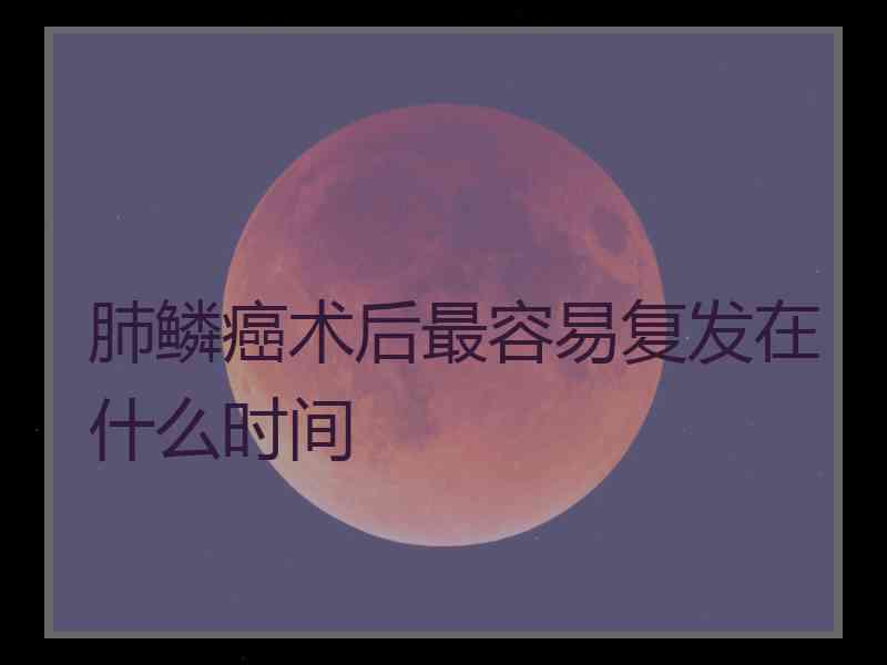 肺鳞癌术后最容易复发在什么时间 肺鳞癌术后最容易复发在什么时间