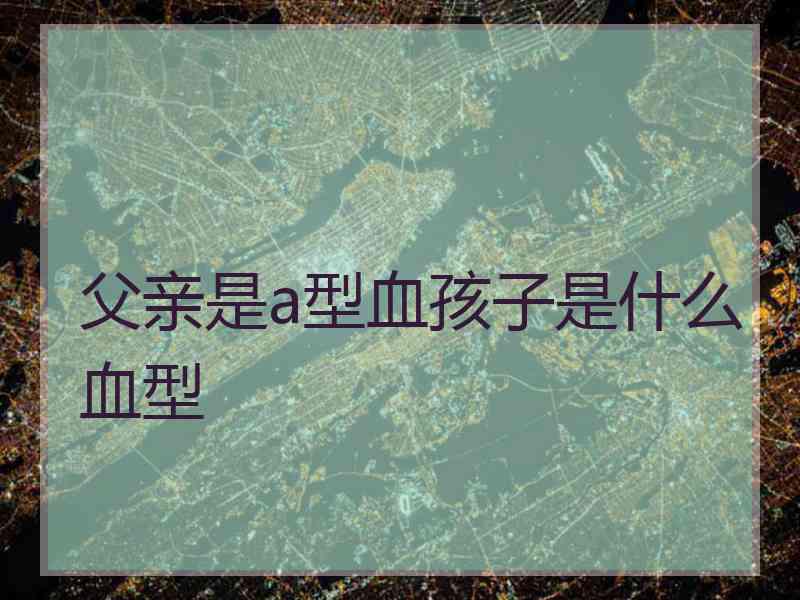 父亲是a型血孩子是什么血型 父亲是a型血孩子是什么血型