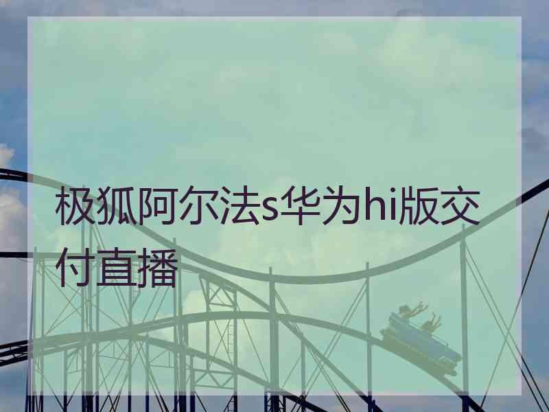 极狐阿尔法s华为hi版交付直播 极狐阿尔法s华为hi版交付直播