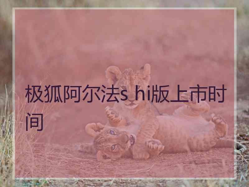 极狐阿尔法s hi版上市时间 极狐阿尔法s hi版上市时间