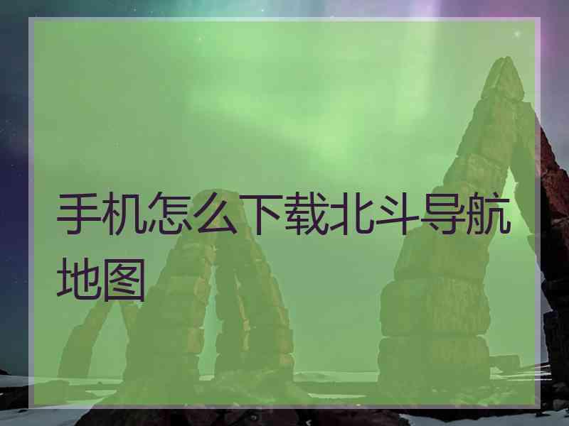 手机怎么下载北斗导航地图 手机怎么下载北斗导航地图