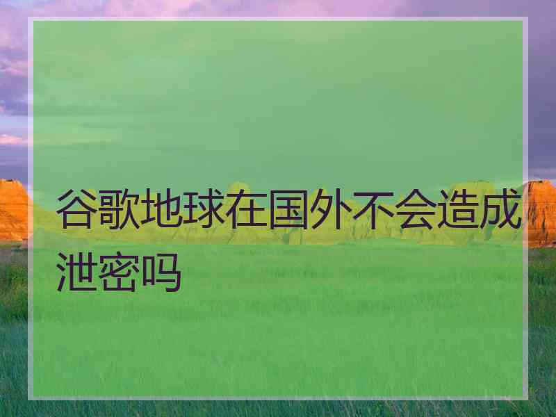 谷歌地球在国外不会造成泄密吗 谷歌地球在国外不会造成泄密吗