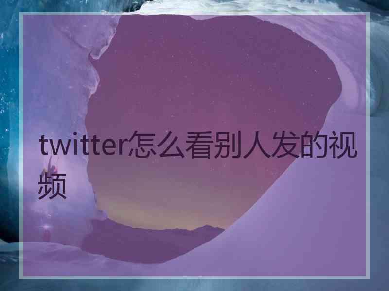 twitter怎么看别人发的视频 twitter怎么看别人发的视频