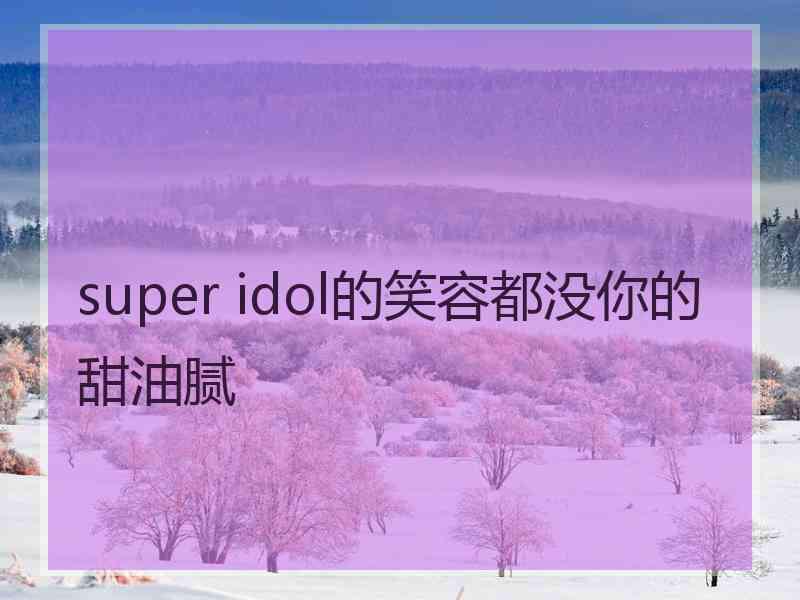 super idol的笑容都没你的甜油腻 super idol的笑容都没你的甜油腻