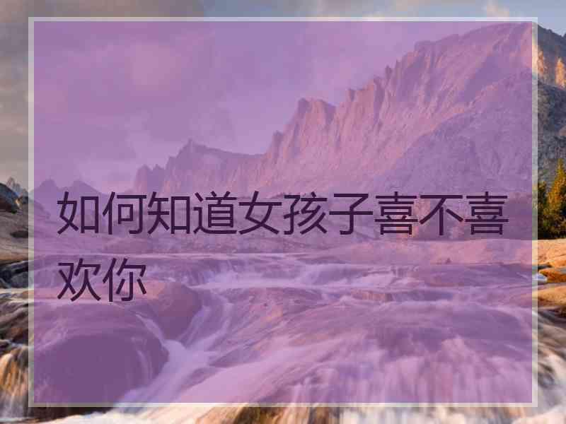 如何知道女孩子喜不喜欢你 如何知道女孩子喜不喜欢你