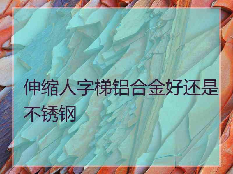 伸缩人字梯铝合金好还是不锈钢
