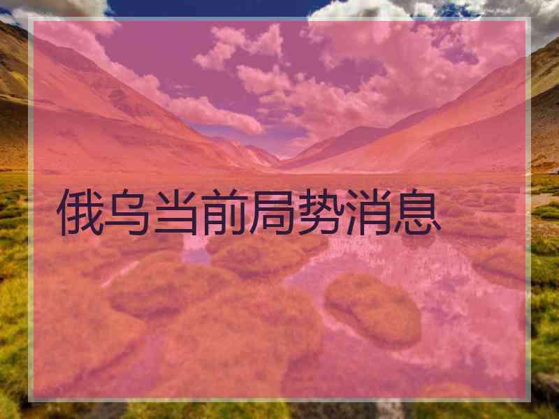 俄乌当前局势消息