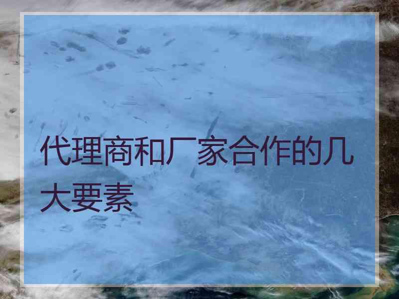 代理商和厂家合作的几大要素
