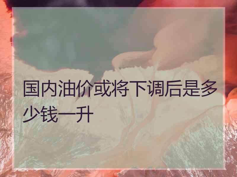 国内油价或将下调后是多少钱一升