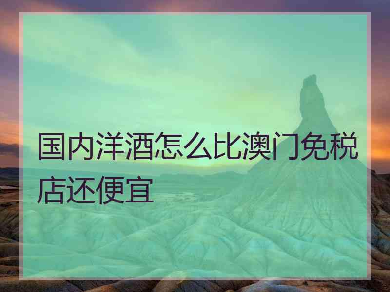 国内洋酒怎么比澳门免税店还便宜