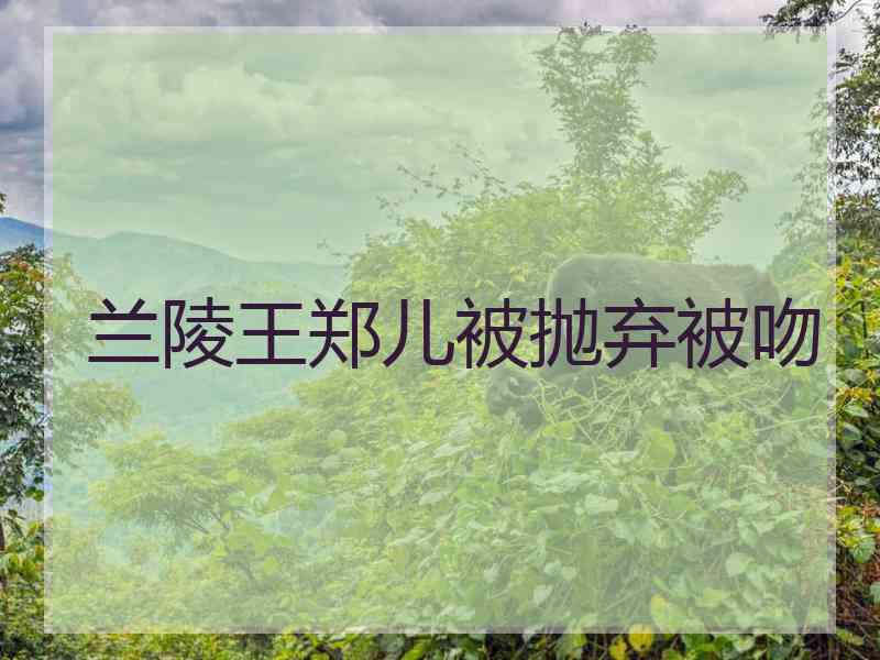 兰陵王郑儿被抛弃被吻