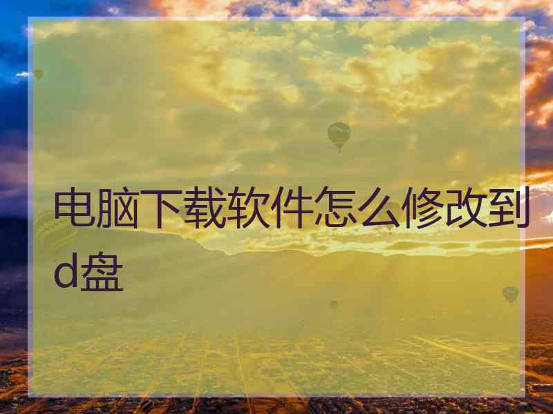电脑下载软件怎么修改到d盘