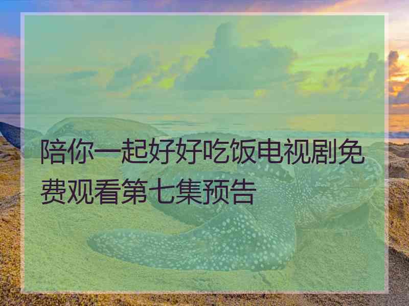 陪你一起好好吃饭电视剧免费观看第七集预告