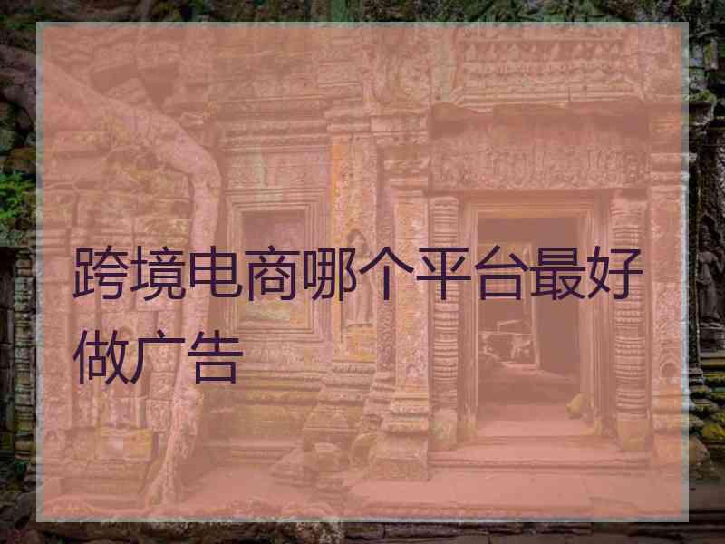 跨境电商哪个平台最好做广告
