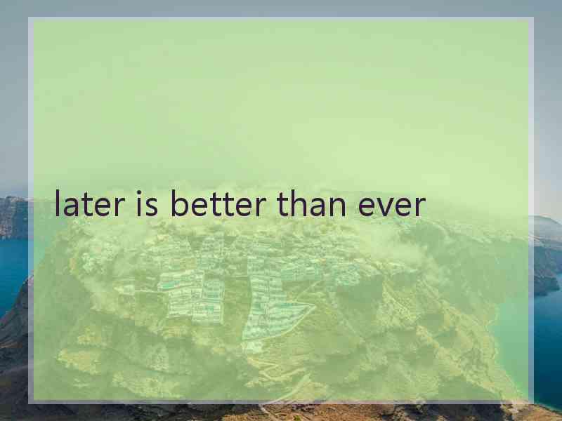 later is better than ever
