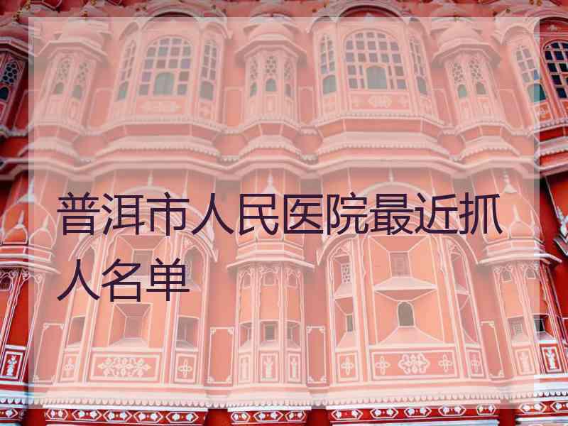 普洱市人民医院最近抓人名单