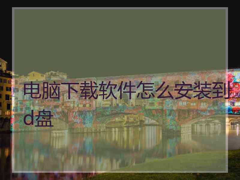 电脑下载软件怎么安装到d盘