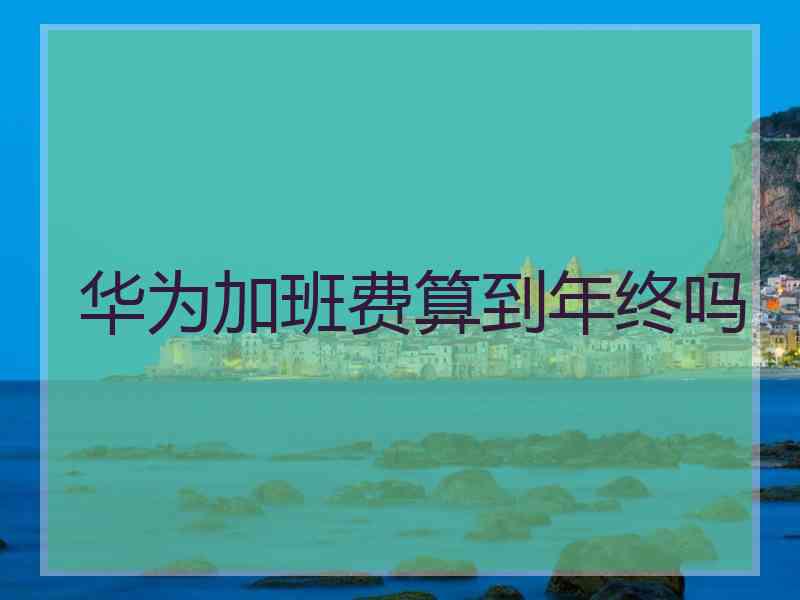 华为加班费算到年终吗