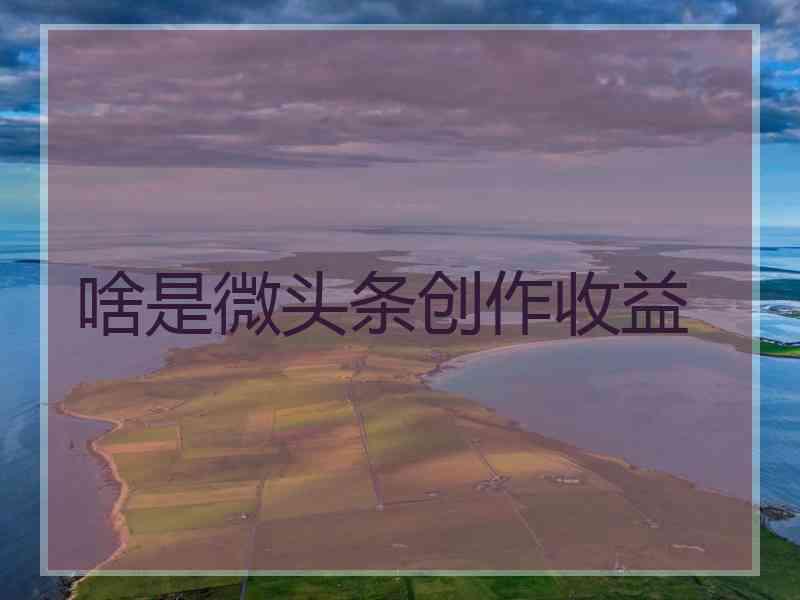 啥是微头条创作收益