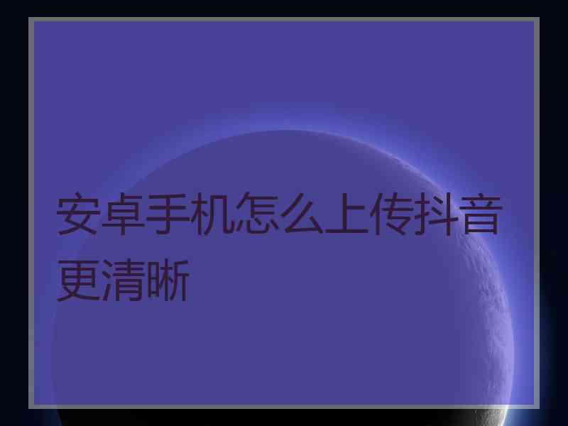 安卓手机怎么上传抖音更清晰