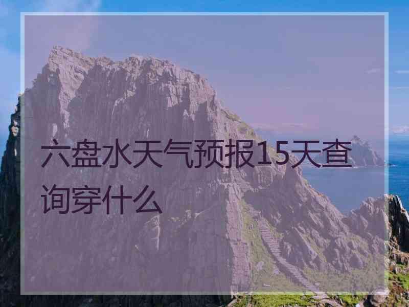 六盘水天气预报15天查询穿什么