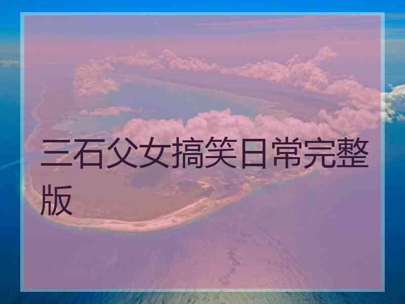 三石父女搞笑日常完整版